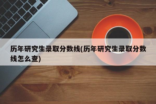 历年研究生录取分数线(历年研究生录取分数线怎么查)