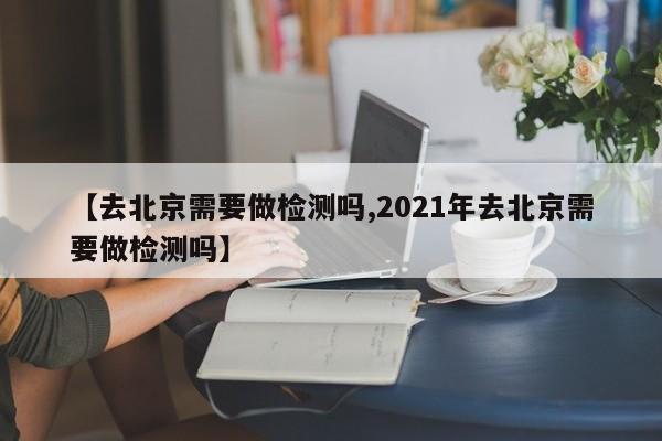 【去北京需要做检测吗,2021年去北京需要做检测吗】