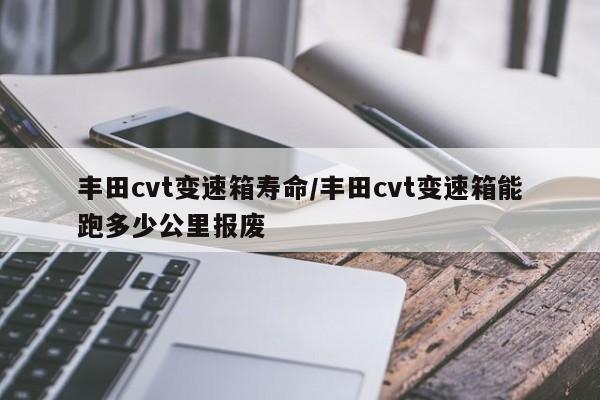丰田cvt变速箱寿命/丰田cvt变速箱能跑多少公里报废