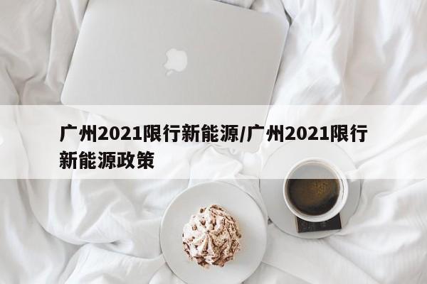 广州2021限行新能源/广州2021限行新能源政策