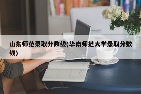 山东师范录取分数线(华南师范大学录取分数线)