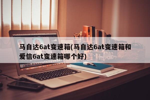 马自达6at变速箱(马自达6at变速箱和爱信6at变速箱哪个好)