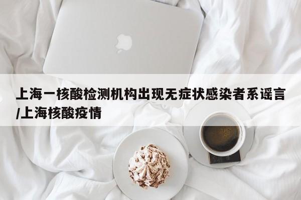 上海一核酸检测机构出现无症状感染者系谣言/上海核酸疫情