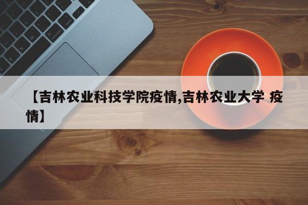 【吉林农业科技学院疫情,吉林农业大学 疫情】