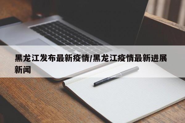 黑龙江发布最新疫情/黑龙江疫情最新进展 新闻