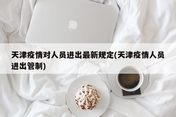 天津疫情对人员进出最新规定(天津疫情人员进出管制)