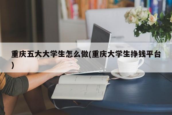 重庆五大大学生怎么做(重庆大学生挣钱平台)