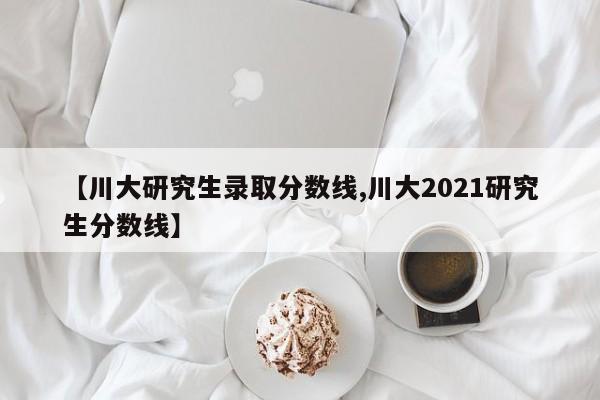 【川大研究生录取分数线,川大2021研究生分数线】