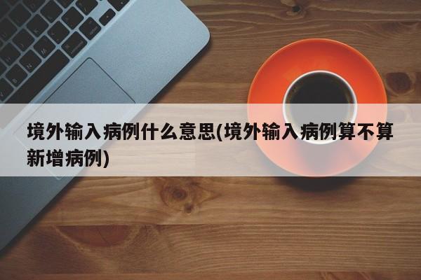 境外输入病例什么意思(境外输入病例算不算新增病例)