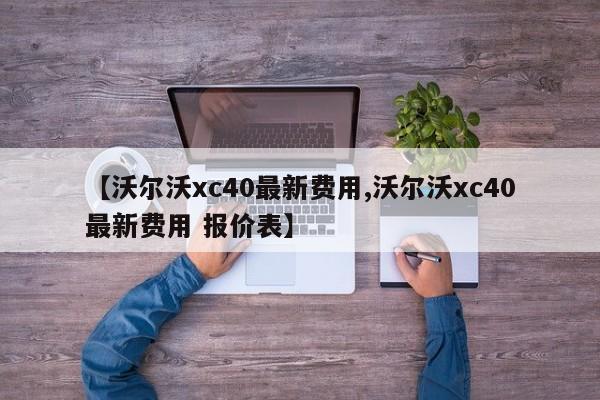 【沃尔沃xc40最新费用,沃尔沃xc40最新费用 报价表】