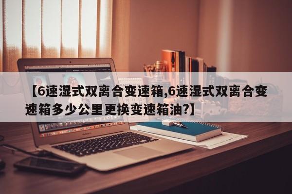 【6速湿式双离合变速箱,6速湿式双离合变速箱多少公里更换变速箱油?】
