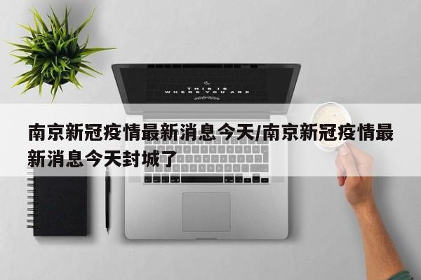 南京新冠疫情最新消息今天/南京新冠疫情最新消息今天封城了